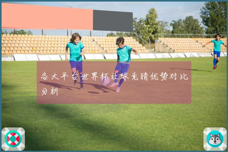 各大平台世界杯让球竞猜优势对比分析
